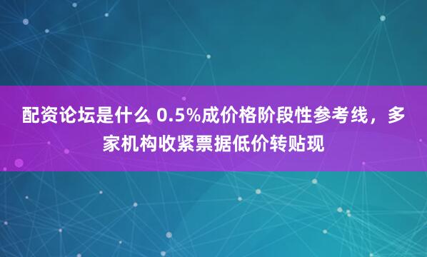配资论坛是什么 0.5%成价格阶段性参考线，多家机构收紧票据低价转贴现
