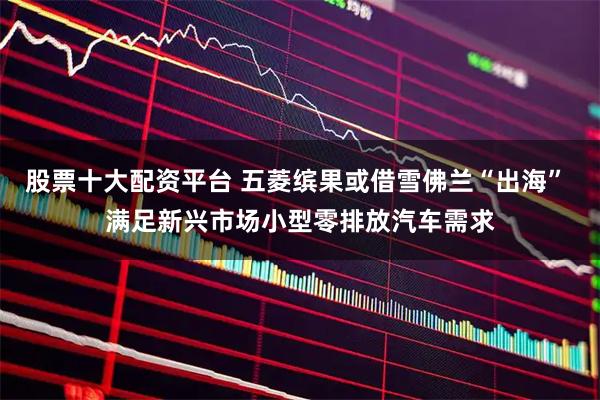 股票十大配资平台 五菱缤果或借雪佛兰“出海” 满足新兴市场小型零排放汽车需求