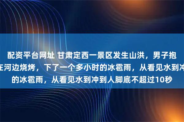 配资平台网址 甘肃定西一景区发生山洪，男子抱树半小时获救：本来在河边烧烤，下了一个多小时的冰雹雨，从看见水到冲到人脚底不超过10秒