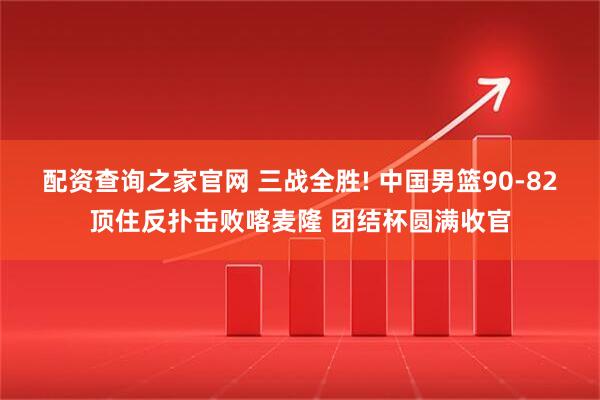 配资查询之家官网 三战全胜! 中国男篮90-82顶住反扑击败喀麦隆 团结杯圆满收官